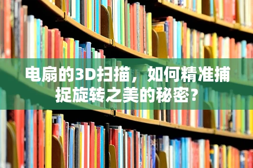 电扇的3D扫描，如何精准捕捉旋转之美的秘密？