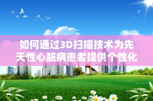 如何通过3D扫描技术为先天性心脏病患者提供个性化治疗方案？