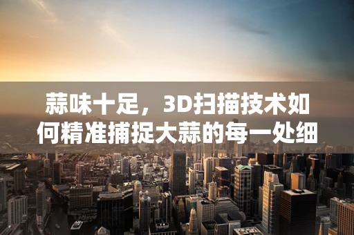 蒜味十足，3D扫描技术如何精准捕捉大蒜的每一处细节？