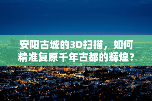 安阳古城的3D扫描，如何精准复原千年古都的辉煌？