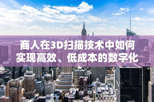 商人在3D扫描技术中如何实现高效、低成本的数字化转型？