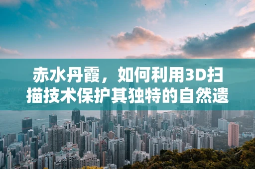 赤水丹霞，如何利用3D扫描技术保护其独特的自然遗产？