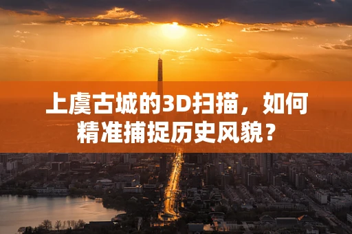 上虞古城的3D扫描，如何精准捕捉历史风貌？
