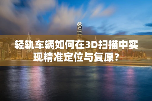 轻轨车辆如何在3D扫描中实现精准定位与复原？