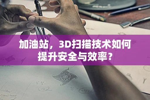 加油站，3D扫描技术如何提升安全与效率？