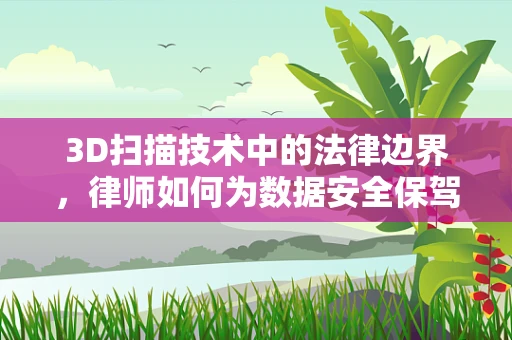3D扫描技术中的法律边界，律师如何为数据安全保驾护航？