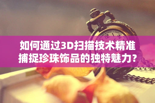 如何通过3D扫描技术精准捕捉珍珠饰品的独特魅力？