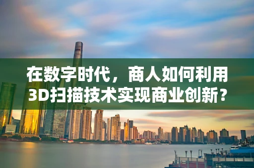 在数字时代，商人如何利用3D扫描技术实现商业创新？