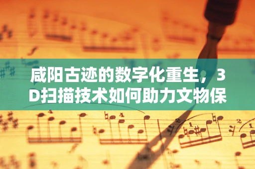 咸阳古迹的数字化重生，3D扫描技术如何助力文物保护？