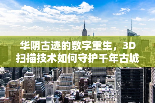 华阴古迹的数字重生，3D扫描技术如何守护千年古城？