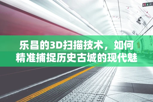 乐昌的3D扫描技术，如何精准捕捉历史古城的现代魅力？
