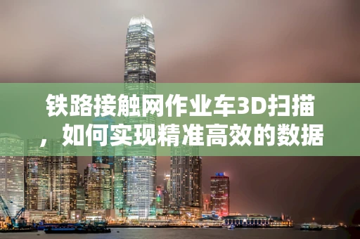 铁路接触网作业车3D扫描，如何实现精准高效的数据采集？