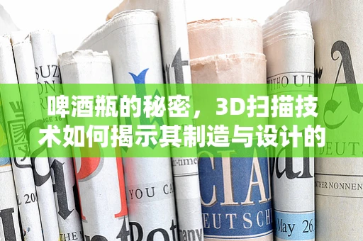 啤酒瓶的秘密，3D扫描技术如何揭示其制造与设计的奥秘？