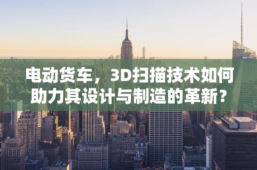 电动货车，3D扫描技术如何助力其设计与制造的革新？