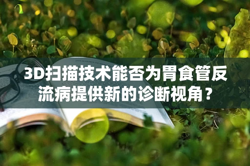 3D扫描技术能否为胃食管反流病提供新的诊断视角？
