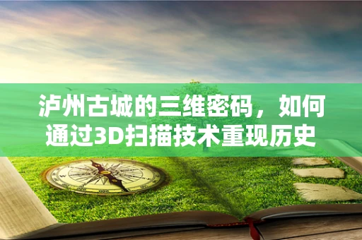 泸州古城的三维密码，如何通过3D扫描技术重现历史风貌？