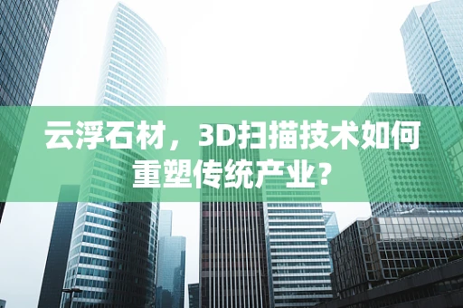 云浮石材，3D扫描技术如何重塑传统产业？