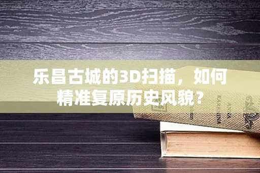 乐昌古城的3D扫描，如何精准复原历史风貌？