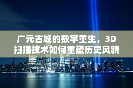 广元古城的数字重生，3D扫描技术如何重塑历史风貌？