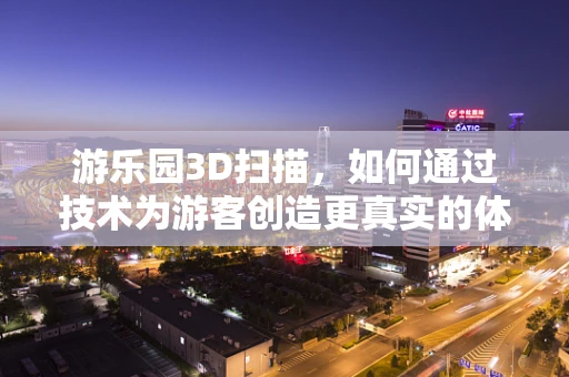 游乐园3D扫描，如何通过技术为游客创造更真实的体验？