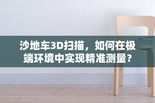 沙地车3D扫描，如何在极端环境中实现精准测量？