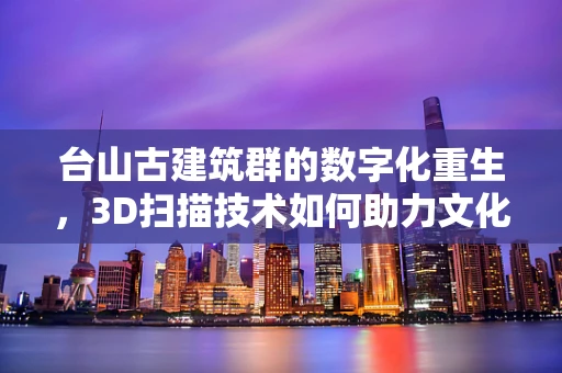 台山古建筑群的数字化重生，3D扫描技术如何助力文化遗产保护？