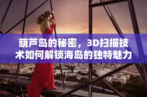 葫芦岛的秘密，3D扫描技术如何解锁海岛的独特魅力？