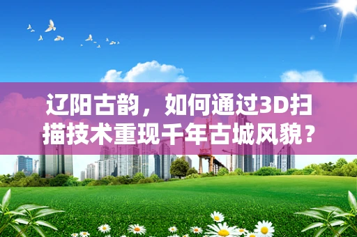 辽阳古韵，如何通过3D扫描技术重现千年古城风貌？