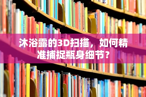 沐浴露的3D扫描，如何精准捕捉瓶身细节？