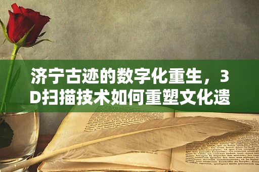 济宁古迹的数字化重生，3D扫描技术如何重塑文化遗产？