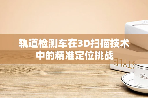 轨道检测车在3D扫描技术中的精准定位挑战