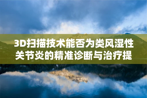 3D扫描技术能否为类风湿性关节炎的精准诊断与治疗提供新视角？