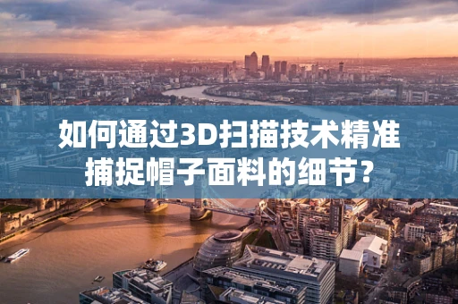 如何通过3D扫描技术精准捕捉帽子面料的细节？