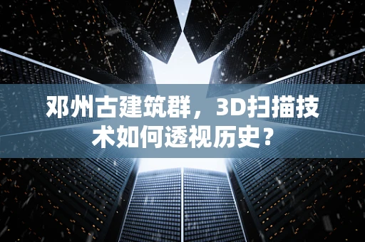 邓州古建筑群，3D扫描技术如何透视历史？
