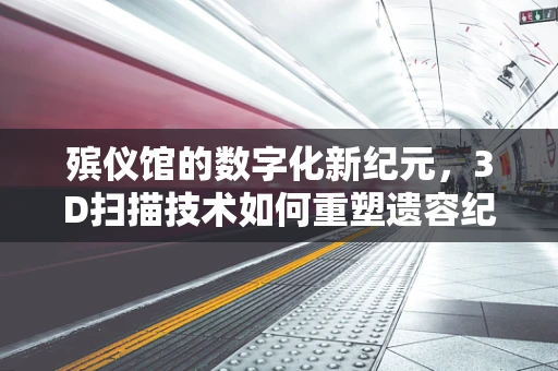 殡仪馆的数字化新纪元，3D扫描技术如何重塑遗容纪念？