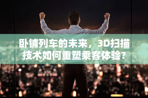 卧铺列车的未来，3D扫描技术如何重塑乘客体验？