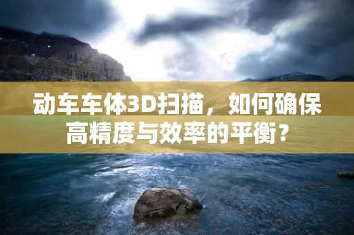 动车车体3D扫描，如何确保高精度与效率的平衡？