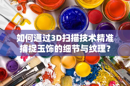 如何通过3D扫描技术精准捕捉玉饰的细节与纹理？