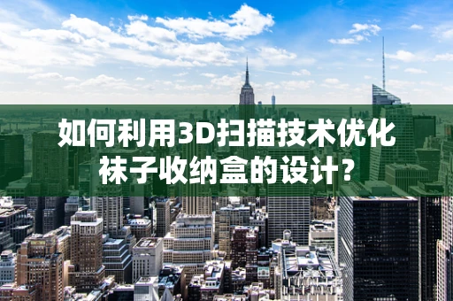 如何利用3D扫描技术优化袜子收纳盒的设计？