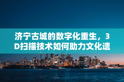 济宁古城的数字化重生，3D扫描技术如何助力文化遗产保护？