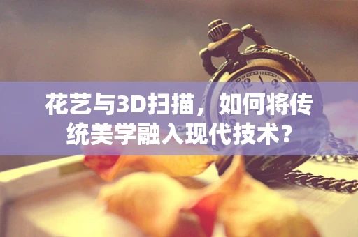 花艺与3D扫描，如何将传统美学融入现代技术？