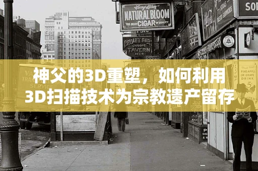 神父的3D重塑，如何利用3D扫描技术为宗教遗产留存细节之美？