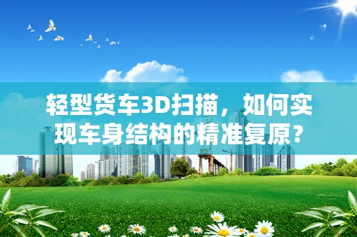 轻型货车3D扫描，如何实现车身结构的精准复原？