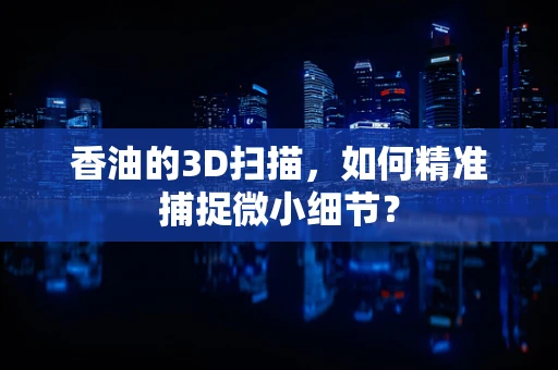 香油的3D扫描，如何精准捕捉微小细节？