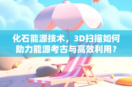 化石能源技术，3D扫描如何助力能源考古与高效利用？