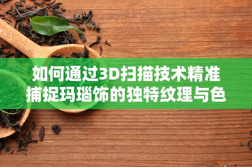 如何通过3D扫描技术精准捕捉玛瑙饰的独特纹理与色彩？