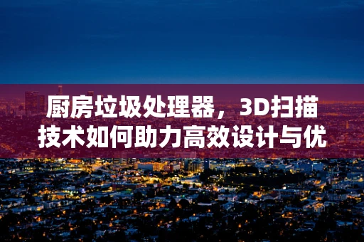 厨房垃圾处理器，3D扫描技术如何助力高效设计与优化？