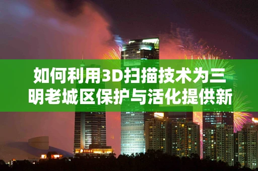 如何利用3D扫描技术为三明老城区保护与活化提供新思路？