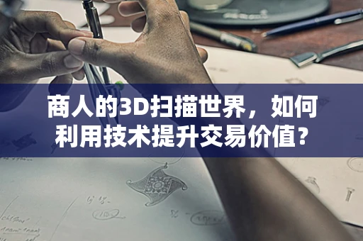 商人的3D扫描世界，如何利用技术提升交易价值？