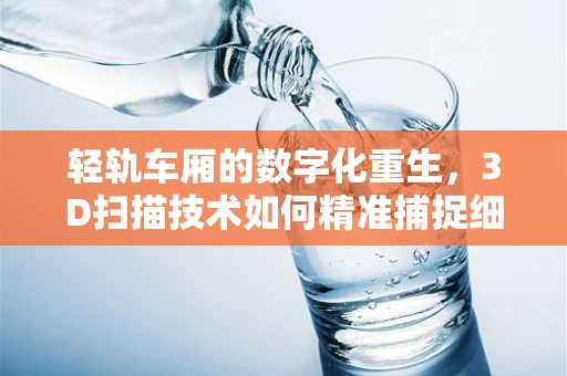 轻轨车厢的数字化重生，3D扫描技术如何精准捕捉细节？